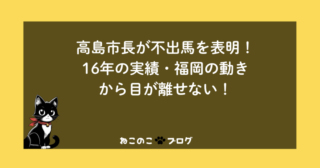 高島市長が不出馬を表明！16年の実績・福岡の動きから目が離せない！